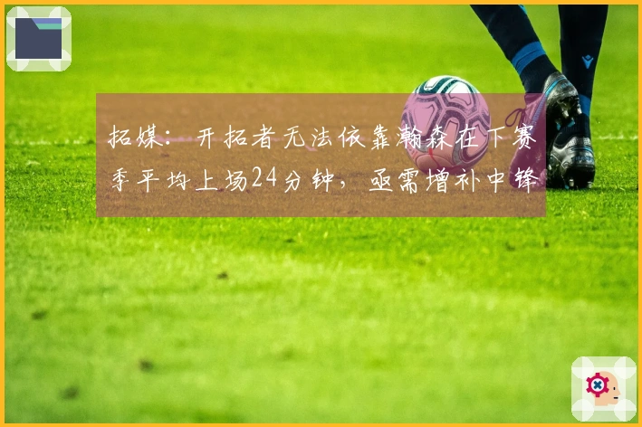 拓媒:开拓者无法依靠瀚森在下赛季平均上场24分钟,亟需增补中锋力量